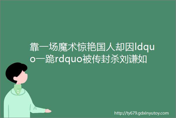 靠一场魔术惊艳国人却因ldquo一跪rdquo被传封杀刘谦如今怎样了