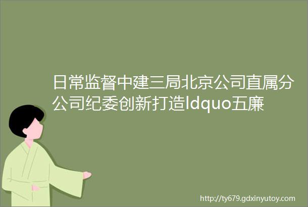 日常监督中建三局北京公司直属分公司纪委创新打造ldquo五廉格局rdquo切实提升日常监督质效