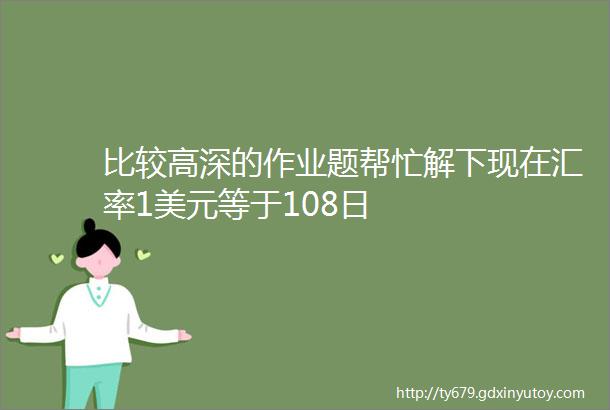 比较高深的作业题帮忙解下现在汇率1美元等于108日