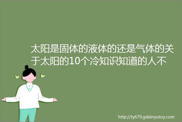 太阳是固体的液体的还是气体的关于太阳的10个冷知识知道的人不多